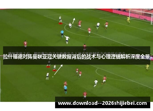 拉什福德对阵曼联亚冠关键数据背后的战术与心理逻辑解析深度全景