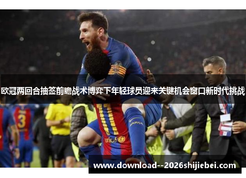 欧冠两回合抽签前瞻战术博弈下年轻球员迎来关键机会窗口新时代挑战