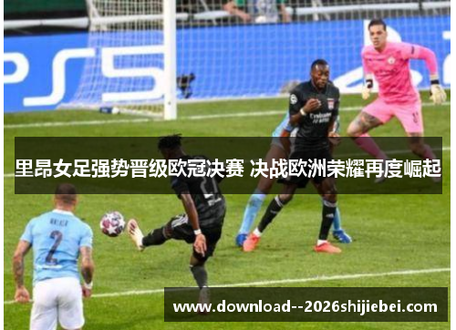 里昂女足强势晋级欧冠决赛 决战欧洲荣耀再度崛起