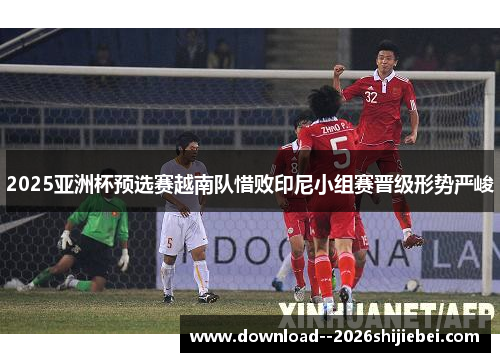 2025亚洲杯预选赛越南队惜败印尼小组赛晋级形势严峻