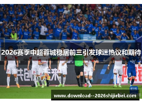 2026赛季中超蓉城稳居前三引发球迷热议和期待 2026赛季中超蓉城稳居前三引发球迷热议和期待