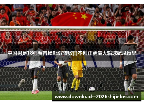 中国男足18强赛客场0比7惨败日本创正赛最大输球纪录反思