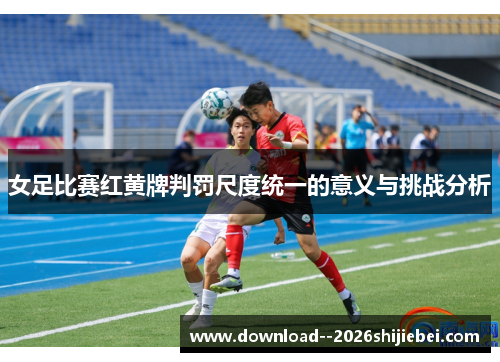 女足比赛红黄牌判罚尺度统一的意义与挑战分析 女足比赛红黄牌判罚尺度统一的意义与挑战分析