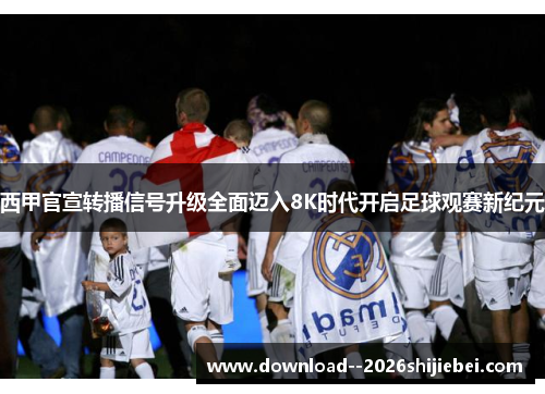 西甲官宣转播信号升级全面迈入8K时代开启足球观赛新纪元