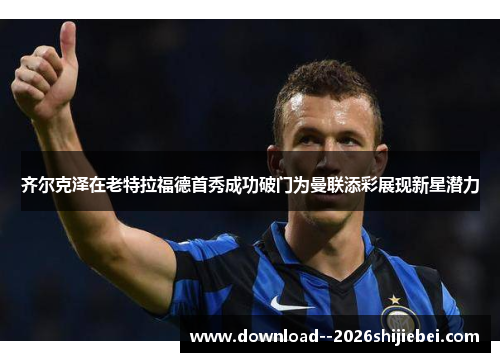 齐尔克泽在老特拉福德首秀成功破门为曼联添彩展现新星潜力