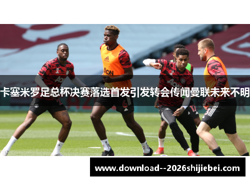 卡塞米罗足总杯决赛落选首发引发转会传闻曼联未来不明