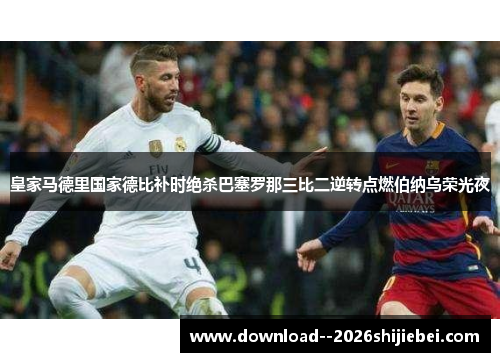 皇家马德里国家德比补时绝杀巴塞罗那三比二逆转点燃伯纳乌荣光夜