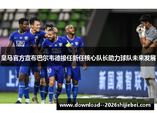 皇马官方宣布巴尔韦德接任新任核心队长助力球队未来发展
