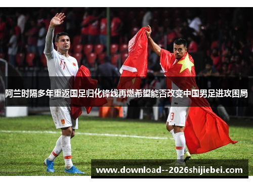 阿兰时隔多年重返国足归化锋线再燃希望能否改变中国男足进攻困局