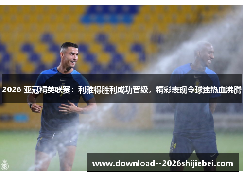 2026 亚冠精英联赛:利雅得胜利成功晋级,精彩表现令球迷热血沸腾 2026 亚冠精英联赛:利雅得胜利成功晋级,精彩表现令球迷热血沸腾