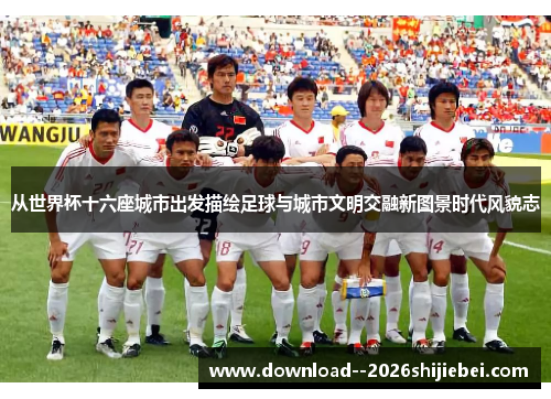 从世界杯十六座城市出发描绘足球与城市文明交融新图景时代风貌志