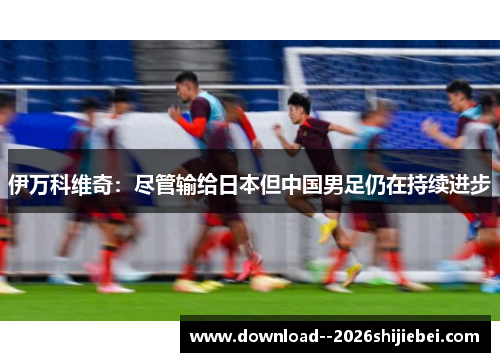 伊万科维奇:尽管输给日本但中国男足仍在持续进步 伊万科维奇:尽管输给日本但中国男足仍在持续进步