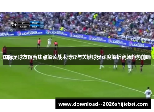 国际足球友谊赛焦点解读战术博弈与关键球员深度解析赛场趋势前瞻