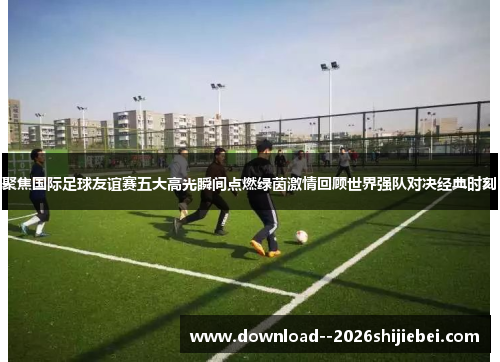 聚焦国际足球友谊赛五大高光瞬间点燃绿茵激情回顾世界强队对决经典时刻